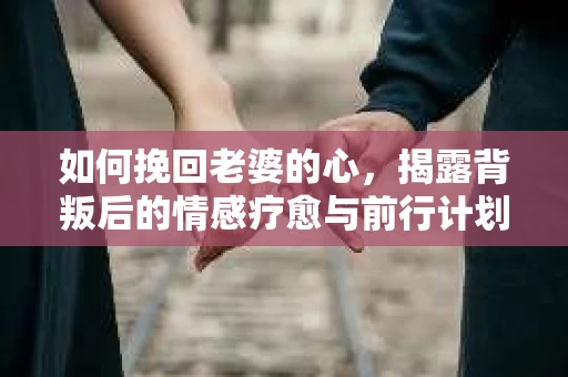 如何挽回老婆的心,揭露背叛后的情感疗愈与前行计划 如何挽回老婆的心,揭露背叛后的情感疗愈与前行计划