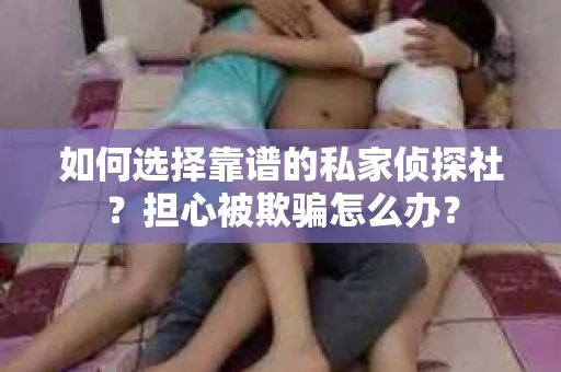 如何选择靠谱的私家侦探社？担心被欺骗怎么办？