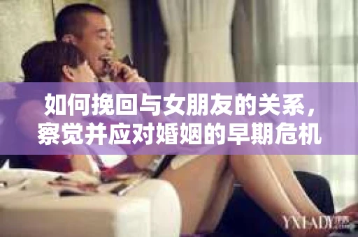 如何挽回与女朋友的关系,察觉并应对婚姻的早期危机信号 如何挽回与女朋友的关系,察觉并应对婚姻的早期危机信号