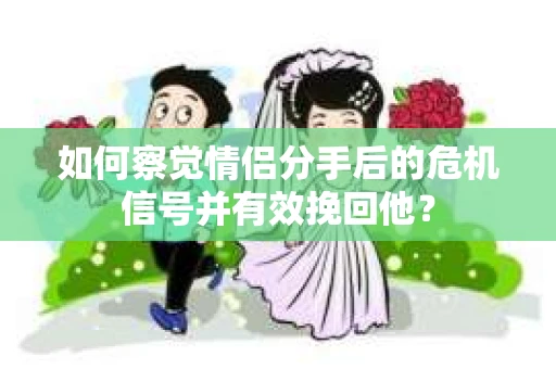如何察觉情侣分手后的危机信号并有效挽回他？