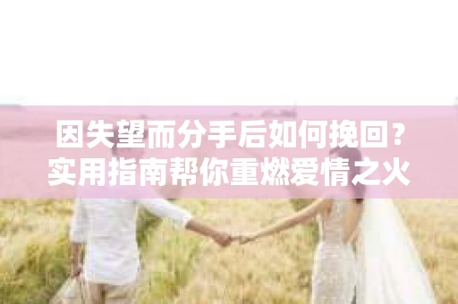 因失望而分手后如何挽回？实用指南帮你重燃爱情之火