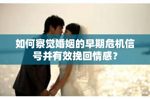 如何察觉婚姻的早期危机信号并有效挽回情感？