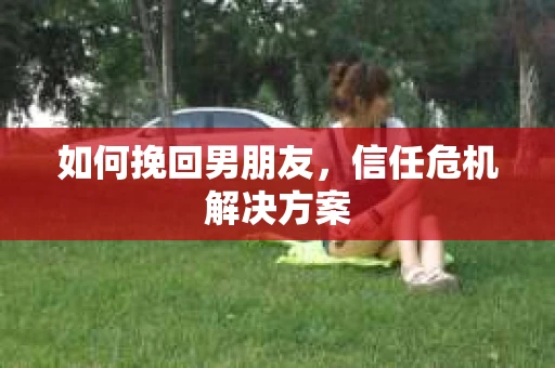 如何挽回男朋友，信任危机解决方案