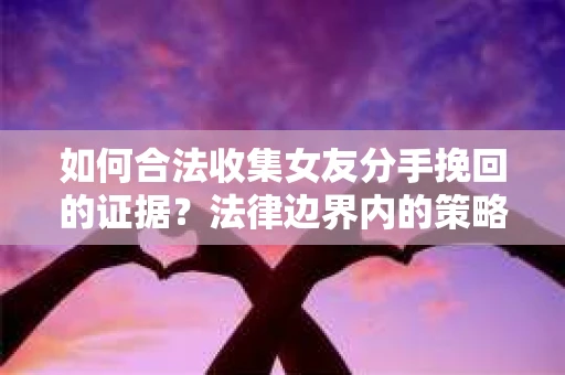 如何合法收集女友分手挽回的证据？法律边界内的策略与技巧