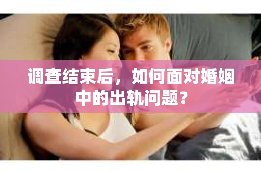 调查结束后，如何面对婚姻中的出轨问题？