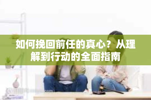 如何挽回前任的真心?从理解到行动的全面指南 如何挽回前任的真心?从理解到行动的全面指南