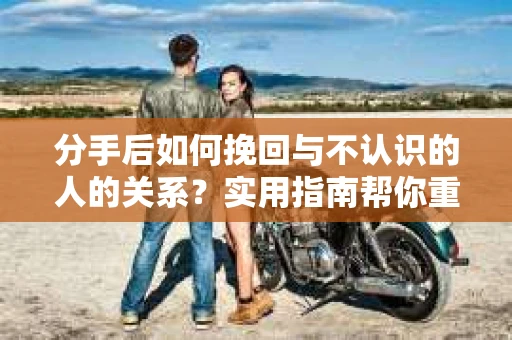 分手后如何挽回与不认识的人的关系?实用指南帮你重拾失去的联结 分手后如何挽回与不认识的人的关系?实用指南帮你重拾失去的联结
