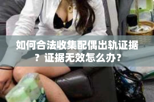 如何合法收集配偶出轨证据？证据无效怎么办？