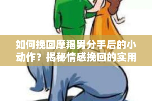 如何挽回摩羯男分手后的小动作？揭秘情感挽回的实用策略