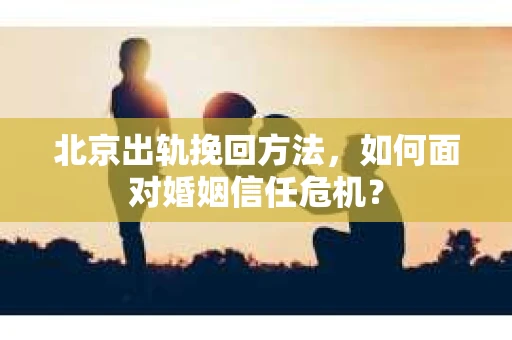 北京出轨挽回方法，如何面对婚姻信任危机？