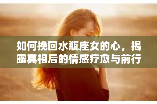 如何挽回水瓶座女的心，揭露真相后的情感疗愈与前行计划