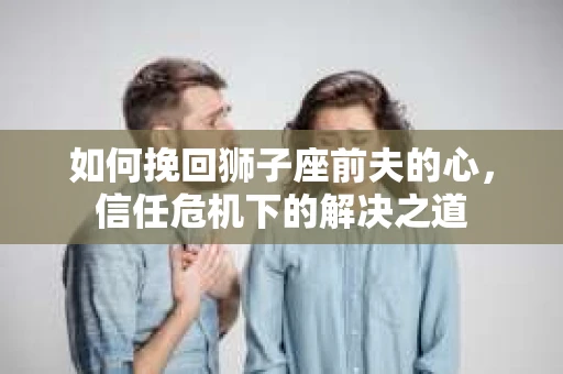 如何挽回狮子座前夫的心,信任危机下的解决之道 如何挽回狮子座前夫的心,信任危机下的解决之道