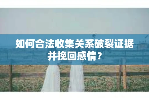 如何合法收集关系破裂证据并挽回感情？