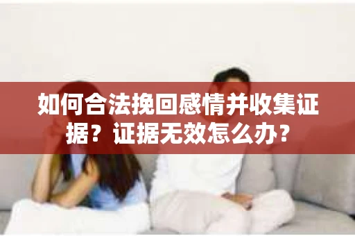 如何合法挽回感情并收集证据?证据无效怎么办? 如何合法挽回感情并收集证据?证据无效怎么办?