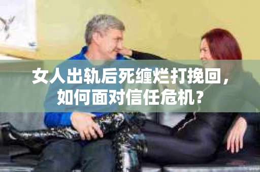 女人出轨后死缠烂打挽回，如何面对信任危机？