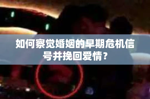 如何察觉婚姻的早期危机信号并挽回爱情？