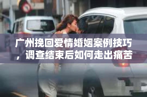 广州挽回爱情婚姻案例技巧，调查结束后如何走出痛苦并做出明智决策？