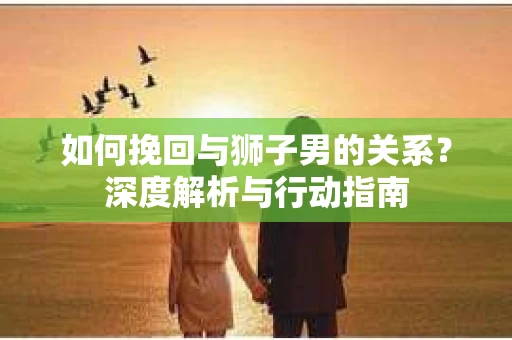 如何挽回与狮子男的关系？深度解析与行动指南