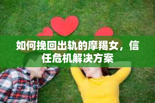 如何挽回出轨的摩羯女,信任危机解决方案 如何挽回出轨的摩羯女,信任危机解决方案