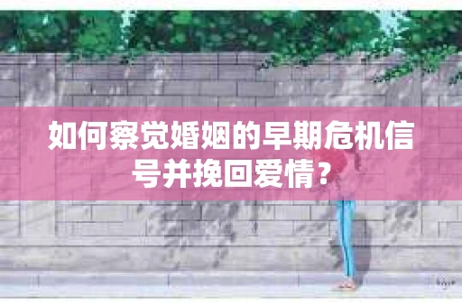 如何察觉婚姻的早期危机信号并挽回爱情？