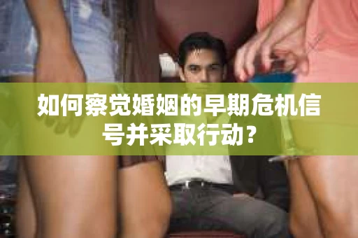 如何察觉婚姻的早期危机信号并采取行动？