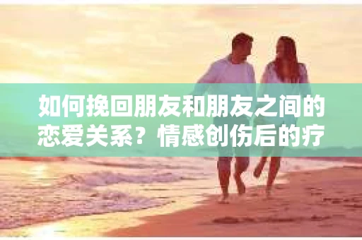 如何挽回朋友和朋友之间的恋爱关系？情感创伤后的疗愈与决策之路