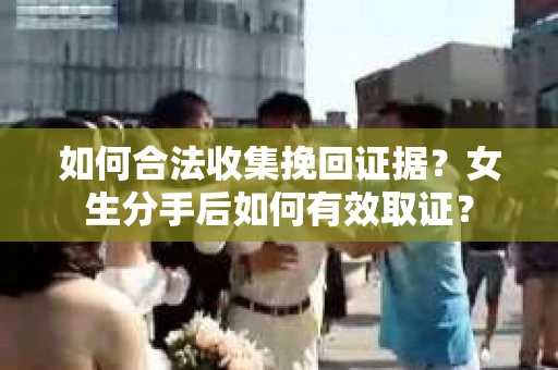 如何合法收集挽回证据?女生分手后如何有效取证? 如何合法收集挽回证据?女生分手后如何有效取证?