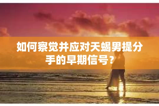 如何察觉并应对天蝎男提分手的早期信号? 如何察觉并应对天蝎男提分手的早期信号?
