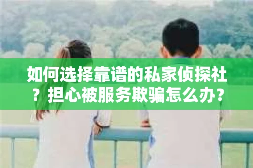 如何选择靠谱的私家侦探社?担心被服务欺骗怎么办? 如何选择靠谱的私家侦探社?担心被服务欺骗怎么办?