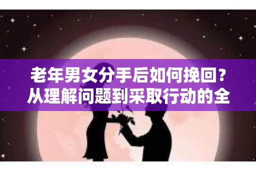 老年男女分手后如何挽回？从理解问题到采取行动的全面指南