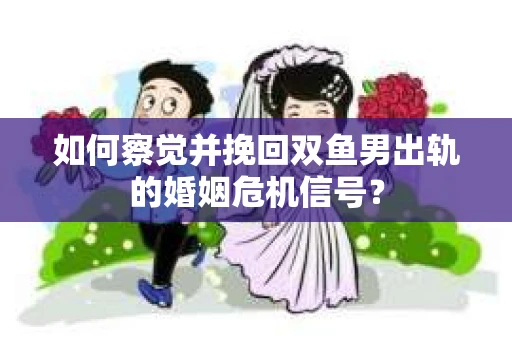 如何察觉并挽回双鱼男出轨的婚姻危机信号？