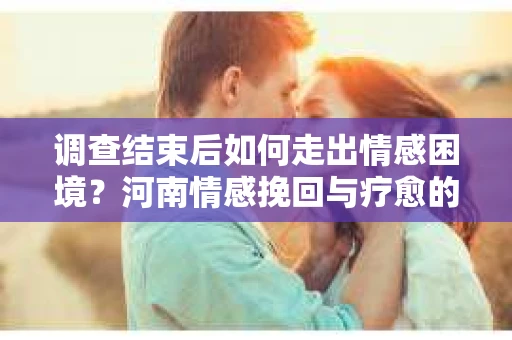 调查结束后如何走出情感困境?河南情感挽回与疗愈的实用方法 调查结束后如何走出情感困境?河南情感挽回与疗愈的实用方法