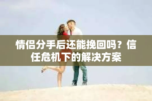 情侣分手后还能挽回吗?信任危机下的解决方案 情侣分手后还能挽回吗?信任危机下的解决方案
