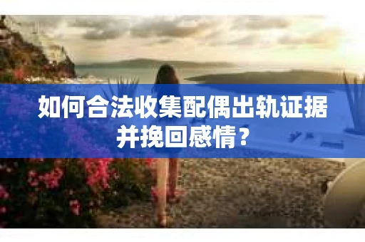 如何合法收集配偶出轨证据并挽回感情？
