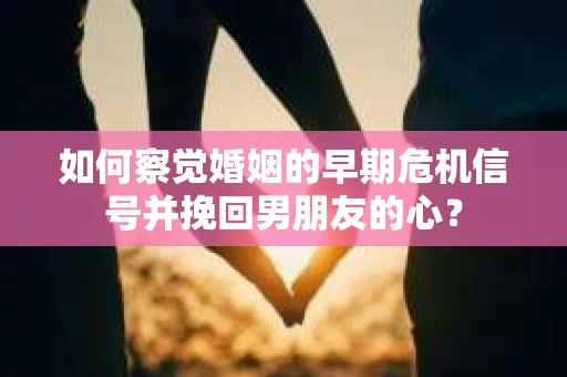 如何察觉婚姻的早期危机信号并挽回男朋友的心？