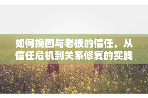 如何挽回与老板的信任，从信任危机到关系修复的实践指南