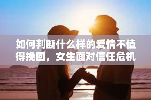 如何判断什么样的爱情不值得挽回，女生面对信任危机怎么办？