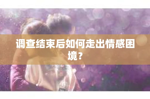 调查结束后如何走出情感困境？