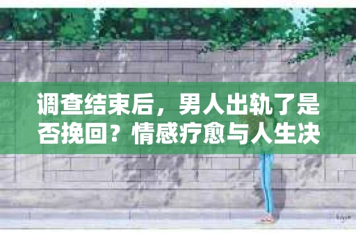 调查结束后，男人出轨了是否挽回？情感疗愈与人生决策的干货指南