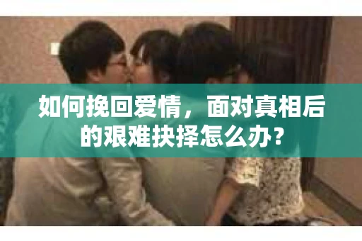 如何挽回爱情,面对真相后的艰难抉择怎么办? 如何挽回爱情,面对真相后的艰难抉择怎么办?