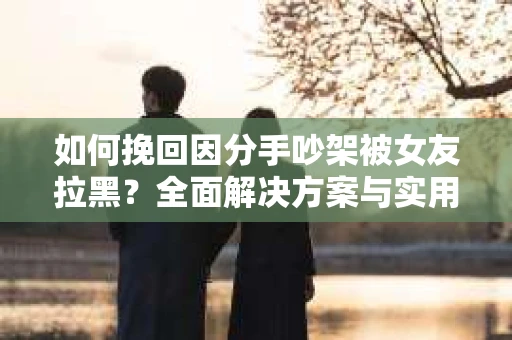 如何挽回因分手吵架被女友拉黑？全面解决方案与实用建议