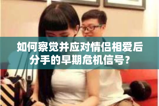 如何察觉并应对情侣相爱后分手的早期危机信号？