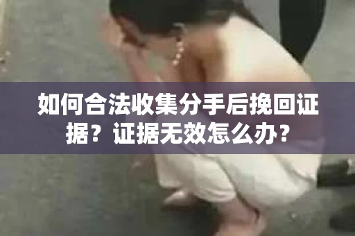 如何合法收集分手后挽回证据？证据无效怎么办？