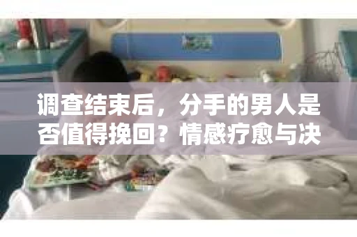 调查结束后，分手的男人是否值得挽回？情感疗愈与决策之路