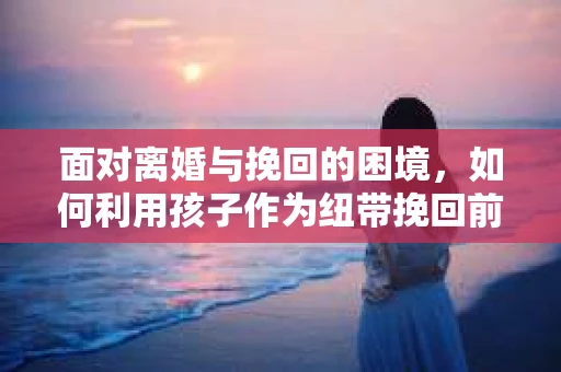 面对离婚与挽回的困境，如何利用孩子作为纽带挽回前夫的技巧？