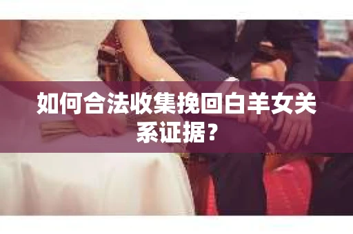 如何合法收集挽回白羊女关系证据？