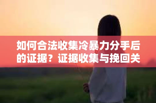 如何合法收集冷暴力分手后的证据？证据收集与挽回关系怎么办？