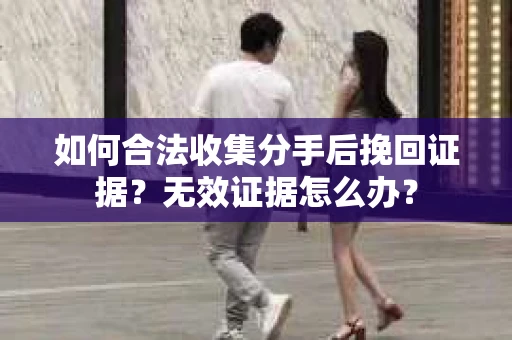 如何合法收集分手后挽回证据？无效证据怎么办？