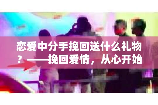 恋爱中分手挽回送什么礼物？——挽回爱情，从心开始