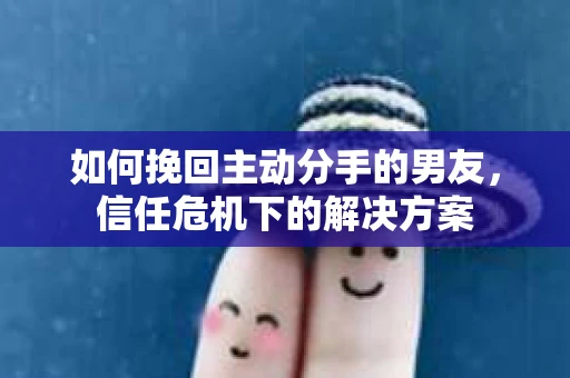 如何挽回主动分手的男友，信任危机下的解决方案